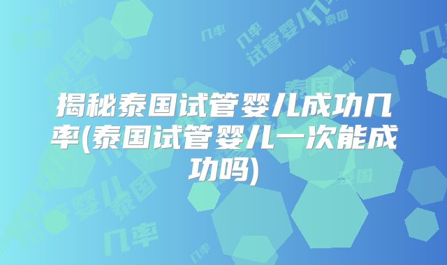揭秘泰国试管婴儿成功几率(泰国试管婴儿一次能成功吗)