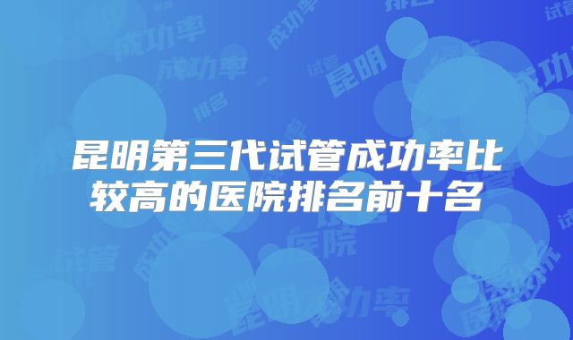 昆明第三代试管成功率比较高的医院排名前十名