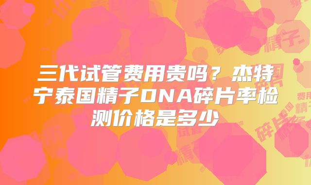 三代试管费用贵吗？杰特宁泰国精子DNA碎片率检测价格是多少