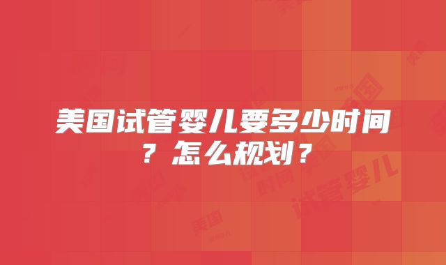 美国试管婴儿要多少时间？怎么规划？