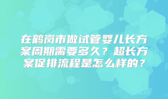 在鹤岗市做试管婴儿长方案周期需要多久？超长方案促排流程是怎么样的？