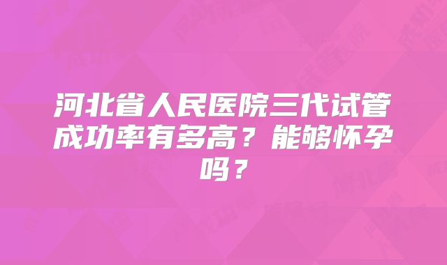 河北省人民医院三代试管成功率有多高？能够怀孕吗？