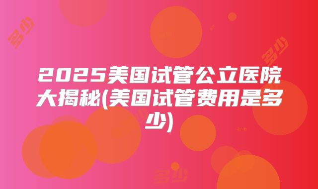 2025美国试管公立医院大揭秘(美国试管费用是多少)