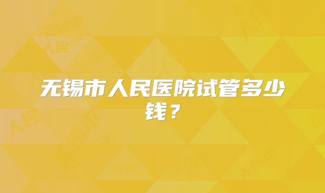 无锡市人民医院试管多少钱?