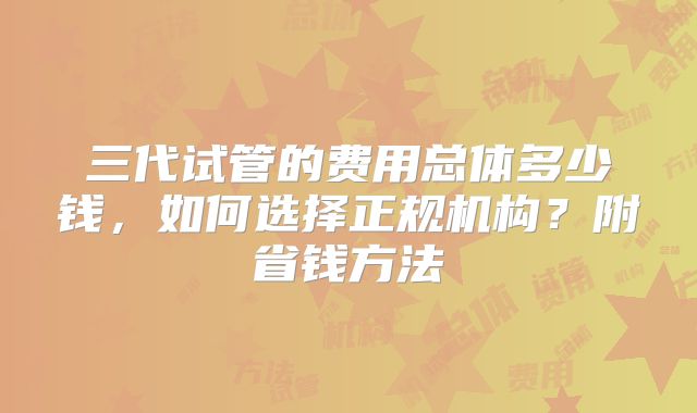 三代试管的费用总体多少钱，如何选择正规机构？附省钱方法