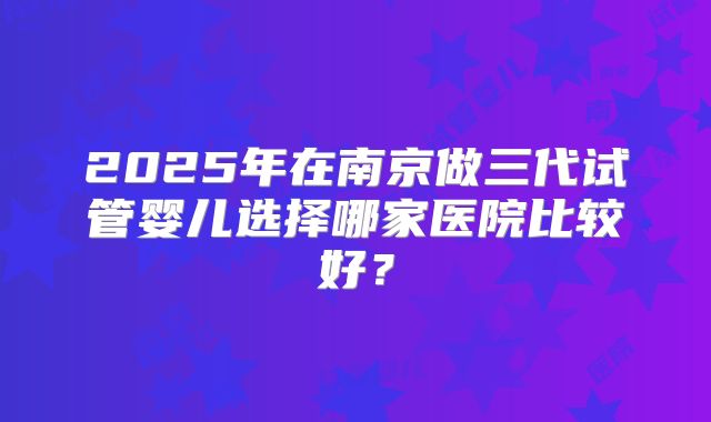 2025年在南京做三代试管婴儿选择哪家医院比较好？