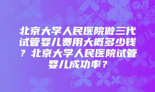 北京大学人民医院做三代试管婴儿费用大概多少钱？北京大学人民医院试管婴儿成功率？