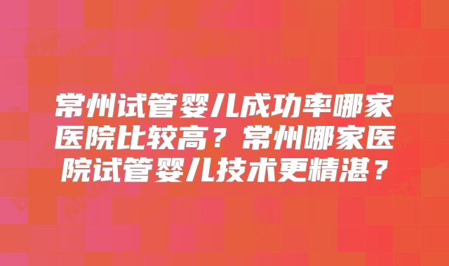 常州试管婴儿成功率哪家医院比较高？常州哪家医院试管婴儿技术更精湛？