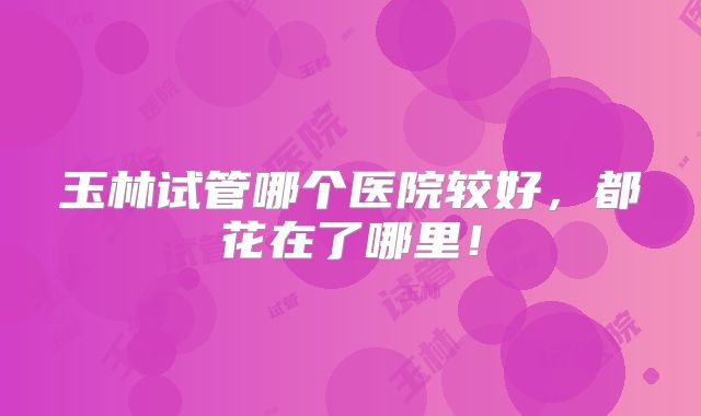 玉林试管哪个医院较好，都花在了哪里！