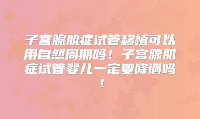 子宫腺肌症试管移植可以用自然周期吗！子宫腺肌症试管婴儿一定要降调吗！