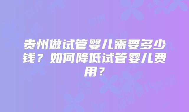 贵州做试管婴儿需要多少钱？如何降低试管婴儿费用？
