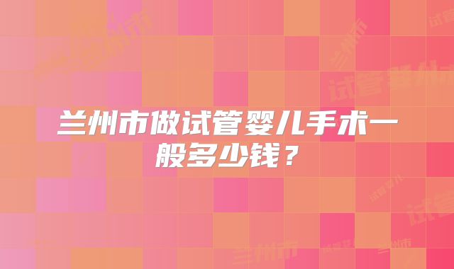 兰州市做试管婴儿手术一般多少钱?