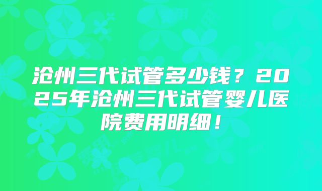 沧州三代试管多少钱？2025年沧州三代试管婴儿医院费用明细！