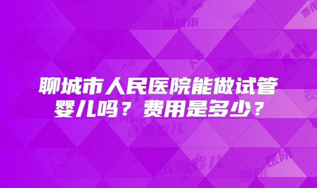 聊城市人民医院能做试管婴儿吗?费用是多少?
