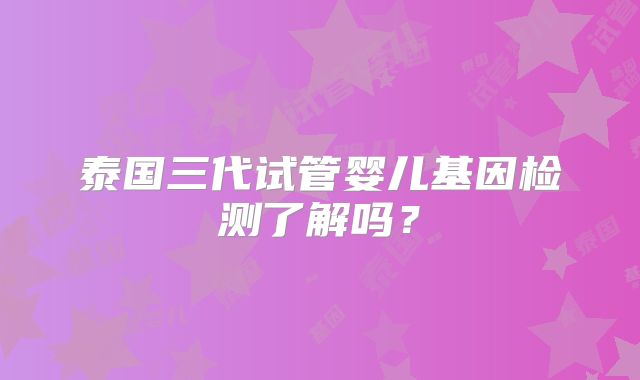 泰国三代试管婴儿基因检测了解吗？