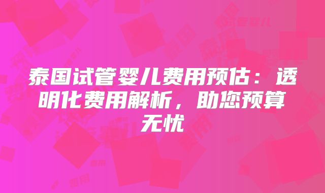 泰国试管婴儿费用预估：透明化费用解析，助您预算无忧
