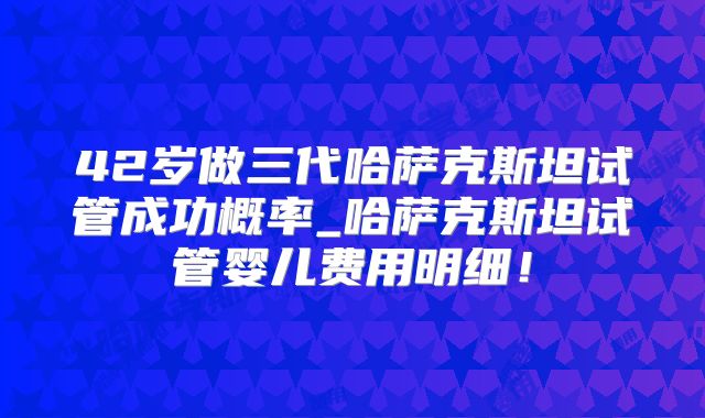 42岁做三代哈萨克斯坦试管成功概率_哈萨克斯坦试管婴儿费用明细!