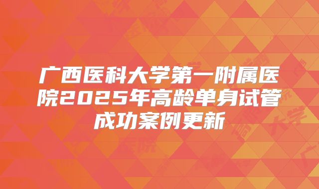 广西医科大学第一附属医院2025年高龄单身试管成功案例更新