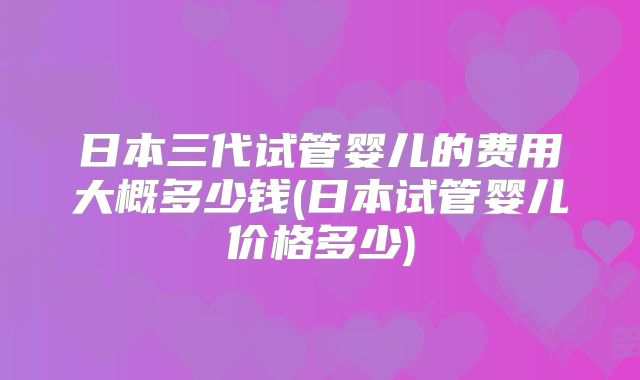 日本三代试管婴儿的费用大概多少钱(日本试管婴儿价格多少)