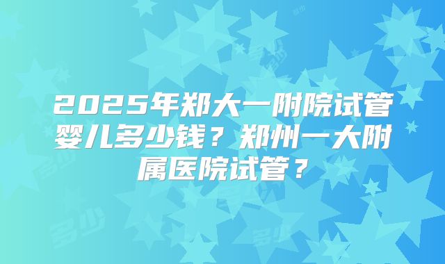 2025年郑大一附院试管婴儿多少钱？郑州一大附属医院试管？