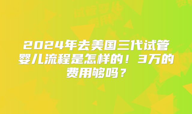 2024年去美国三代试管婴儿流程是怎样的！3万的费用够吗？