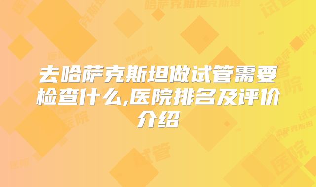 去哈萨克斯坦做试管需要检查什么,医院排名及评价介绍