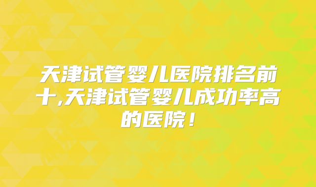 天津试管婴儿医院排名前十,天津试管婴儿成功率高的医院！