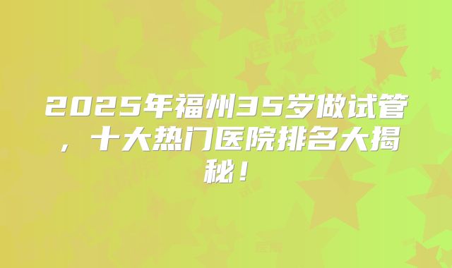 2025年福州35岁做试管，十大热门医院排名大揭秘！