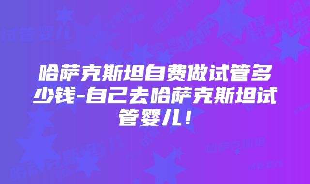 哈萨克斯坦自费做试管多少钱-自己去哈萨克斯坦试管婴儿!