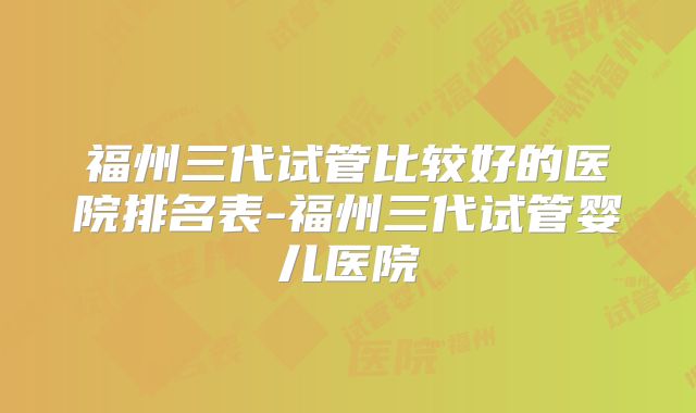 福州三代试管比较好的医院排名表-福州三代试管婴儿医院