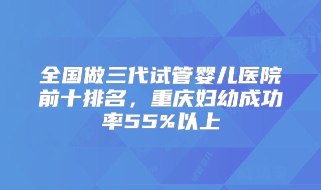 全国做三代试管婴儿医院前十排名，重庆妇幼成功率55%以上