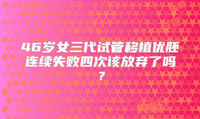 46岁女三代试管移植优胚连续失败四次该放弃了吗？