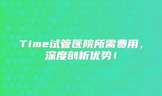 Time试管医院所需费用，深度剖析优势！