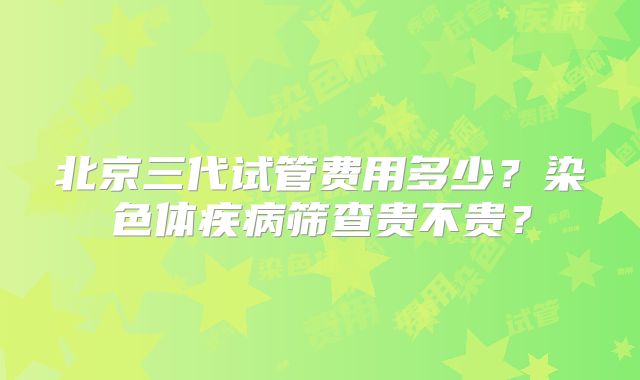 北京三代试管费用多少？染色体疾病筛查贵不贵？