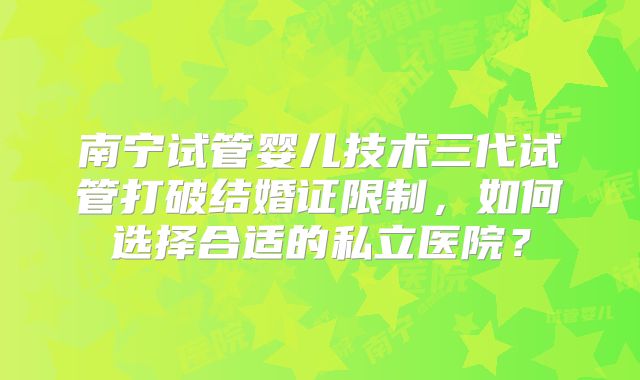 南宁试管婴儿技术三代试管打破结婚证限制，如何选择合适的私立医院？
