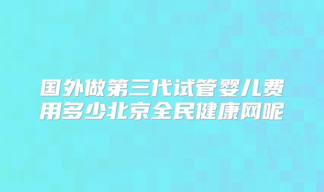 国外做第三代试管婴儿费用多少北京全民健康网呢