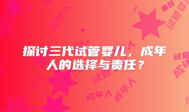 探讨三代试管婴儿,成年人的选择与责任?