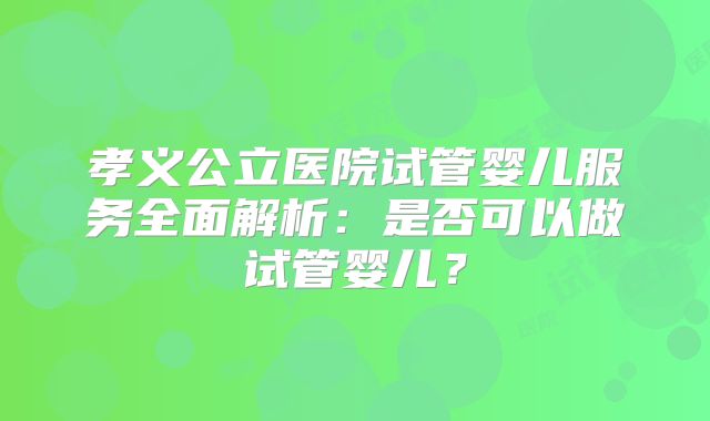 孝义公立医院试管婴儿服务全面解析:是否可以做试管婴儿?