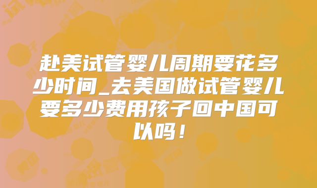 赴美试管婴儿周期要花多少时间_去美国做试管婴儿要多少费用孩子回中国可以吗！
