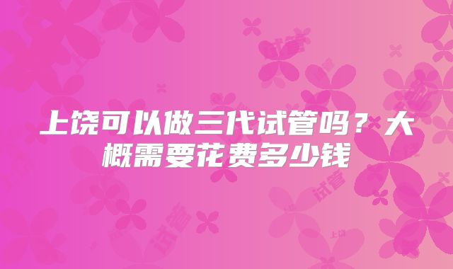 上饶可以做三代试管吗？大概需要花费多少钱