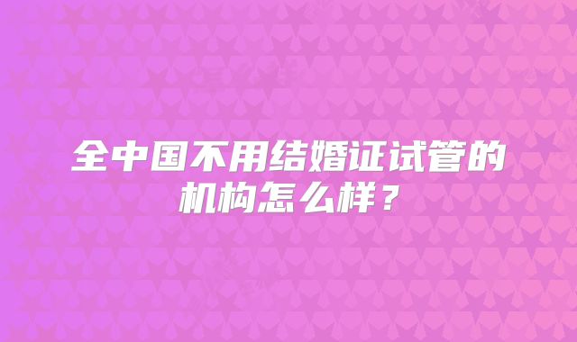 全中国不用结婚证试管的机构怎么样？