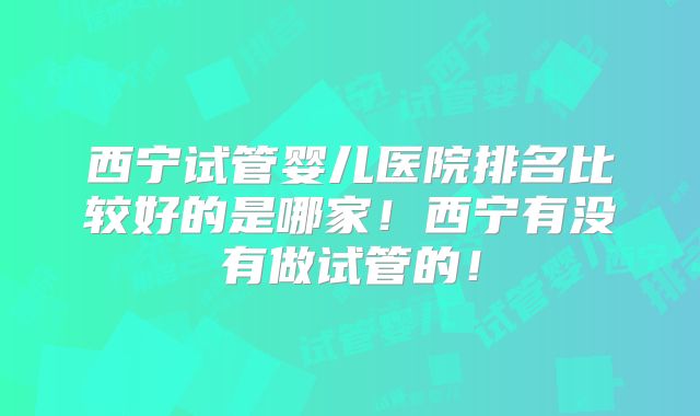 西宁试管婴儿医院排名比较好的是哪家！西宁有没有做试管的！