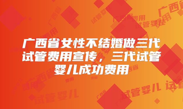 广西省女性不结婚做三代试管费用宣传，三代试管婴儿成功费用