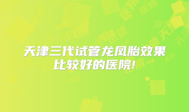 天津三代试管龙凤胎效果比较好的医院!