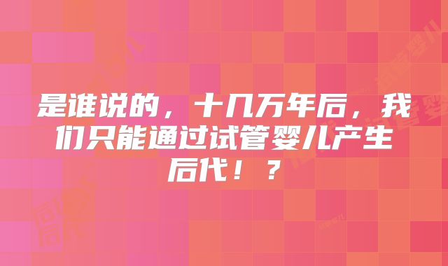 是谁说的，十几万年后，我们只能通过试管婴儿产生后代！？