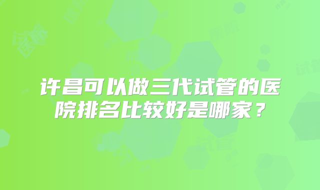 许昌可以做三代试管的医院排名比较好是哪家？