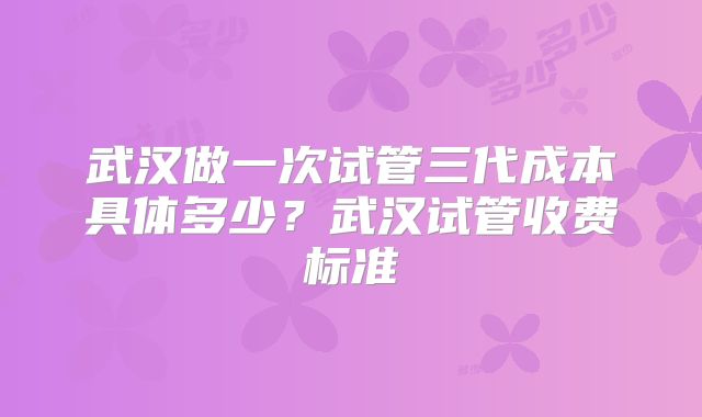 武汉做一次试管三代成本具体多少？武汉试管收费标准