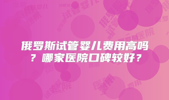 俄罗斯试管婴儿费用高吗？哪家医院口碑较好？