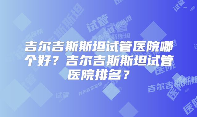 吉尔吉斯斯坦试管医院哪个好？吉尔吉斯斯坦试管医院排名？