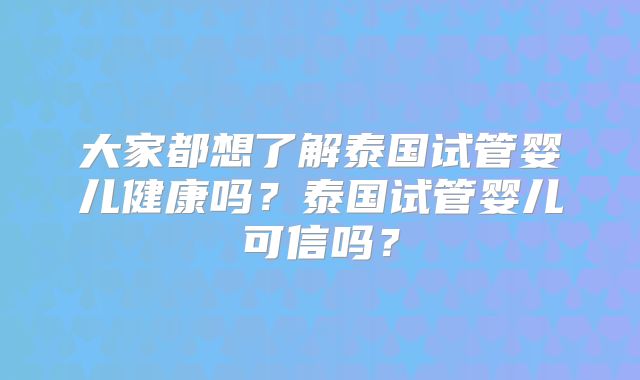 大家都想了解泰国试管婴儿健康吗？泰国试管婴儿可信吗？
